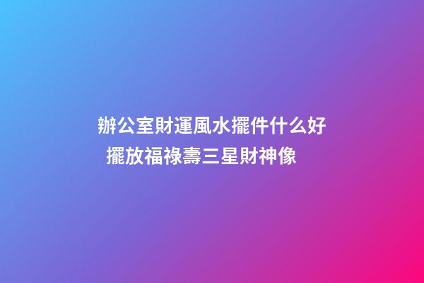 辦公室財運風水擺件什么好  擺放福祿壽三星財神像